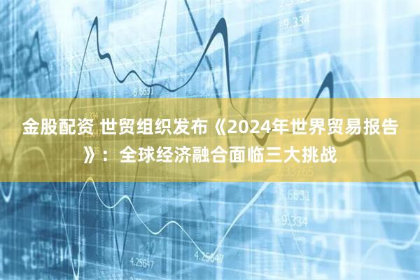 金股配资 世贸组织发布《2024年世界贸易报告》：全球经济融合面临三大挑战