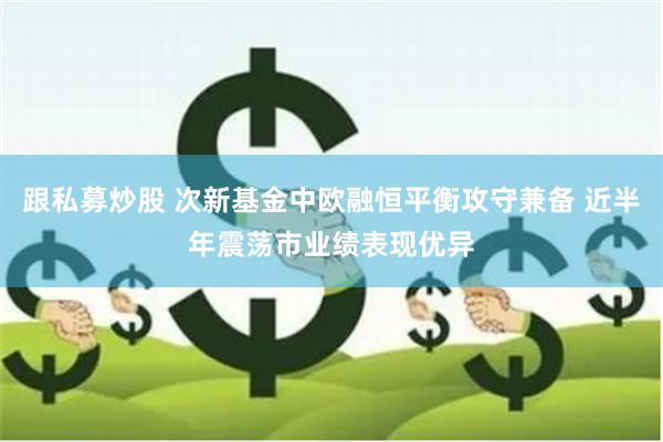 跟私募炒股 次新基金中欧融恒平衡攻守兼备 近半年震荡市业绩表现优异