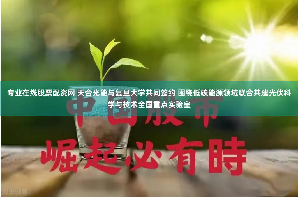 专业在线股票配资网 天合光能与复旦大学共同签约 围绕低碳能源领域联合共建光伏科学与技术全国重点实验室