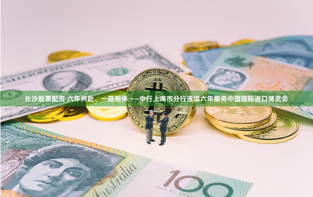 长沙股票配资 六年共赴、一路相伴 ——中行上海市分行连续六年服务中国国际进口博览会