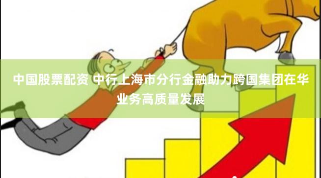 中国股票配资 中行上海市分行金融助力跨国集团在华业务高质量发展