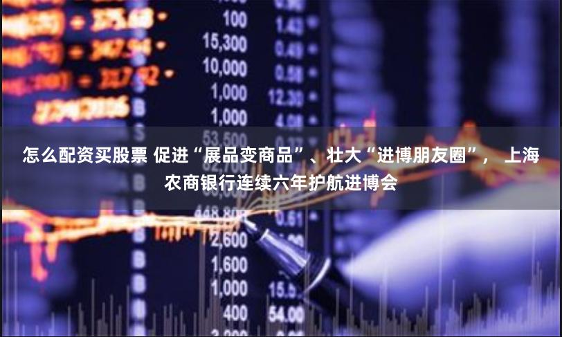 怎么配资买股票 促进“展品变商品”、壮大“进博朋友圈”， 上海农商银行连续六年护航进博会