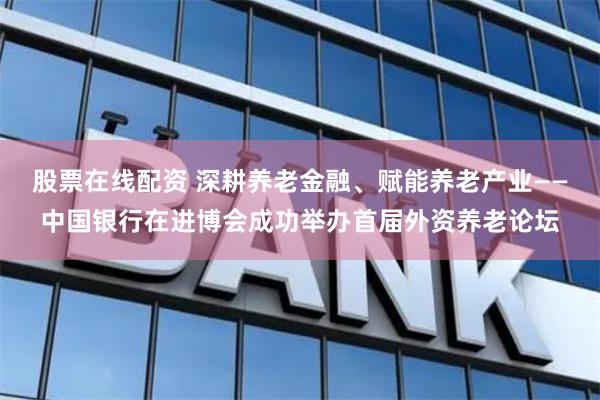 股票在线配资 深耕养老金融、赋能养老产业——中国银行在进博会成功举办首届外资养老论坛