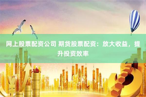 网上股票配资公司 期货股票配资：放大收益，提升投资效率