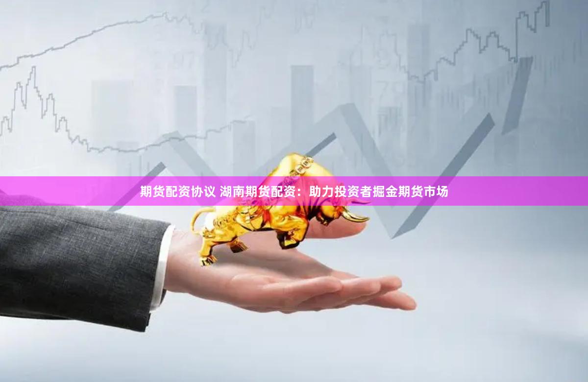 期货配资协议 湖南期货配资：助力投资者掘金期货市场