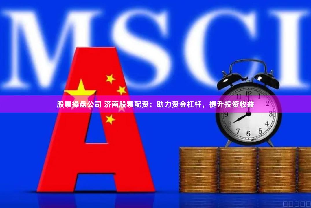 股票操盘公司 济南股票配资：助力资金杠杆，提升投资收益