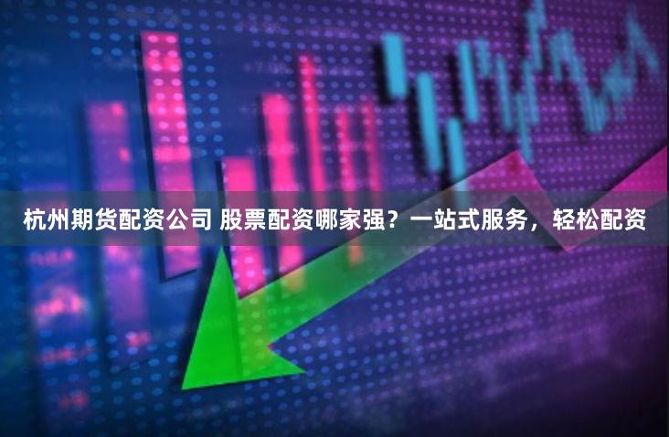 杭州期货配资公司 股票配资哪家强？一站式服务，轻松配资