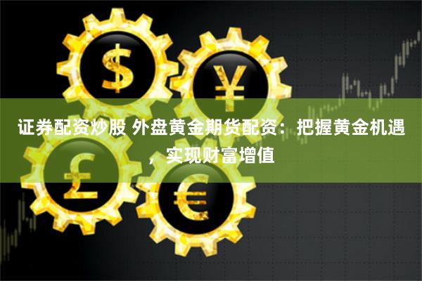证券配资炒股 外盘黄金期货配资：把握黄金机遇，实现财富增值