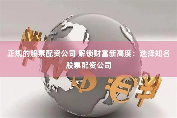 正规的股票配资公司 解锁财富新高度：选择知名股票配资公司