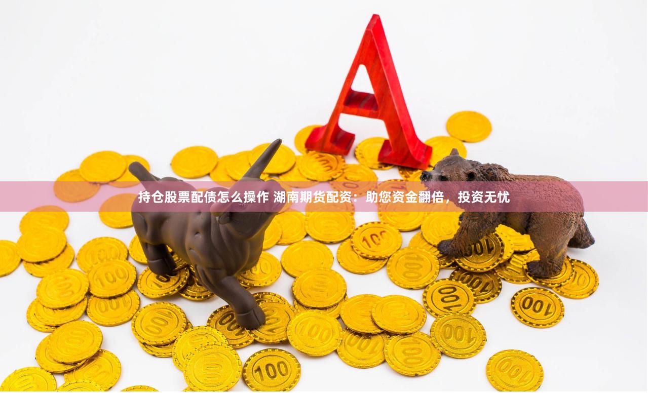 持仓股票配债怎么操作 湖南期货配资：助您资金翻倍，投资无忧