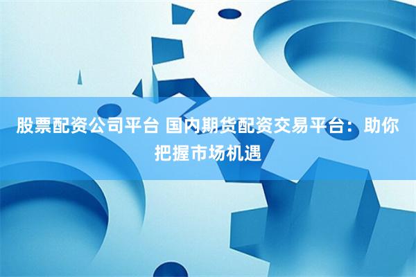 股票配资公司平台 国内期货配资交易平台：助你把握市场机遇