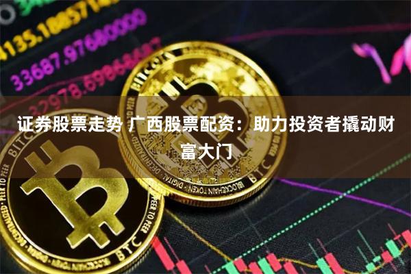 证券股票走势 广西股票配资：助力投资者撬动财富大门
