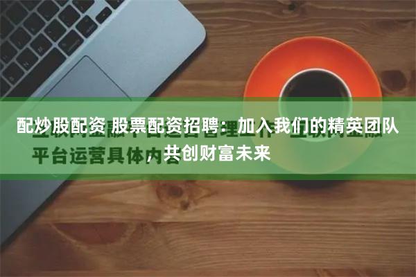 配炒股配资 股票配资招聘：加入我们的精英团队，共创财富未来