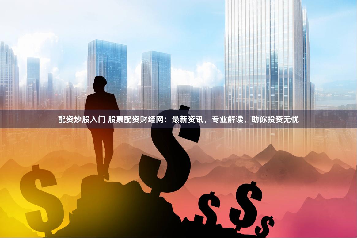 配资炒股入门 股票配资财经网：最新资讯，专业解读，助你投资无忧