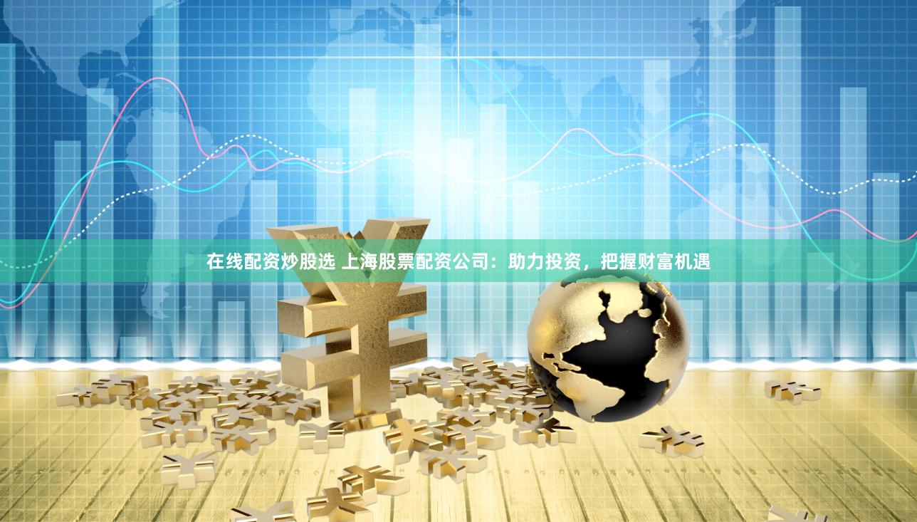 在线配资炒股选 上海股票配资公司：助力投资，把握财富机遇