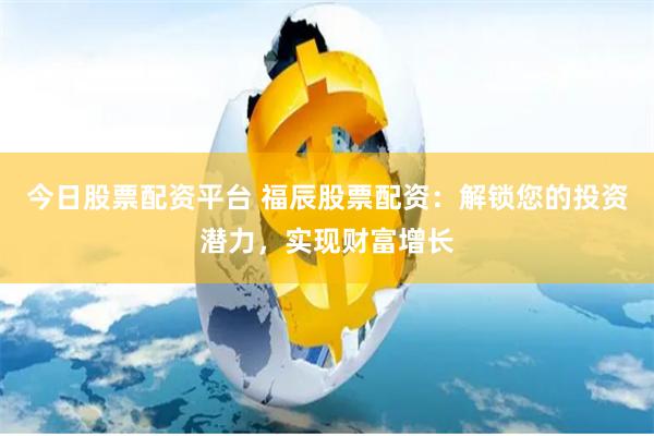 今日股票配资平台 福辰股票配资：解锁您的投资潜力，实现财富增长