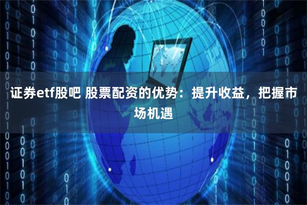 证券etf股吧 股票配资的优势：提升收益，把握市场机遇