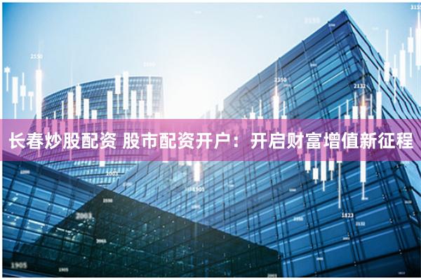 长春炒股配资 股市配资开户：开启财富增值新征程