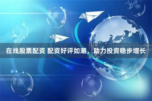 在线股票配资 配资好评如潮，助力投资稳步增长