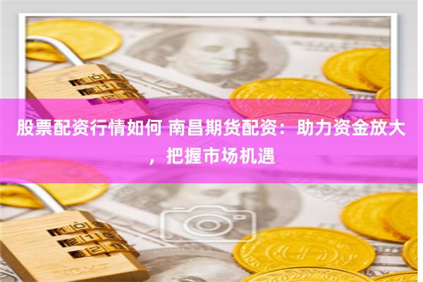 股票配资行情如何 南昌期货配资：助力资金放大，把握市场机遇