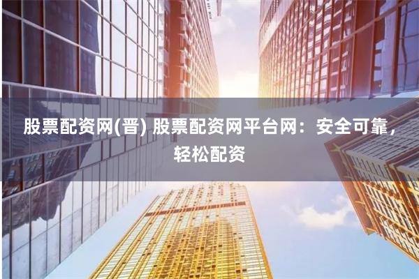 股票配资网(晋) 股票配资网平台网：安全可靠，轻松配资