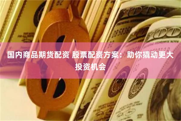 国内商品期货配资 股票配资方案：助你撬动更大投资机会