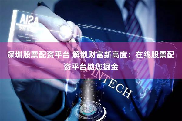 深圳股票配资平台 解锁财富新高度：在线股票配资平台助您掘金